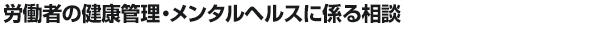 労働者の健康管理・メンタルヘルスに係る相談